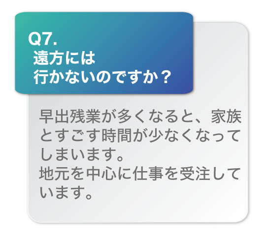 遠方には行かないのですか？早出残業が多くなると、家族とすごす時間が少なくなってしまいます。地元を中心に仕事を受注しています。